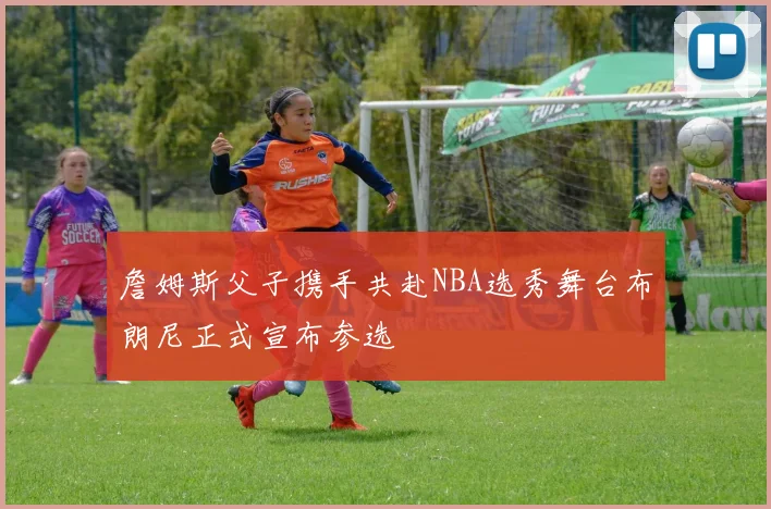 詹姆斯父子携手共赴NBA选秀舞台布朗尼正式宣布参选