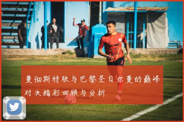 曼彻斯特联与巴黎圣日尔曼的巅峰对决精彩回顾与分析