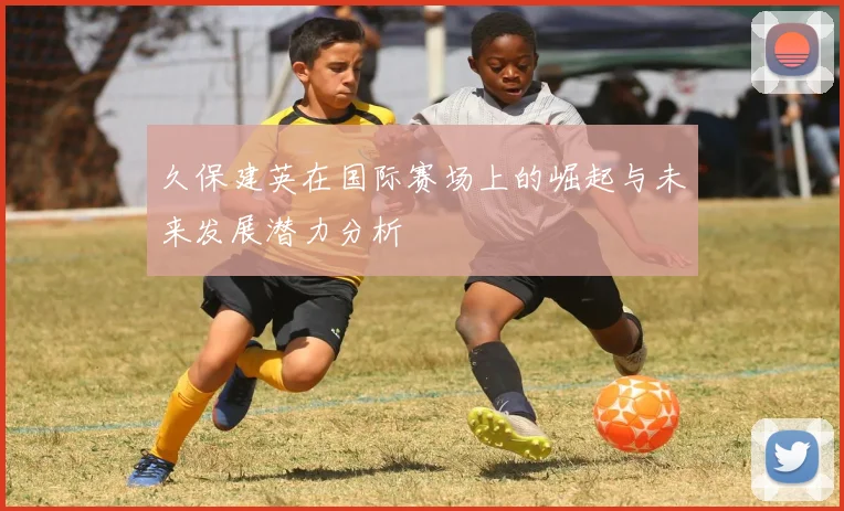 久保建英在国际赛场上的崛起与未来发展潜力分析